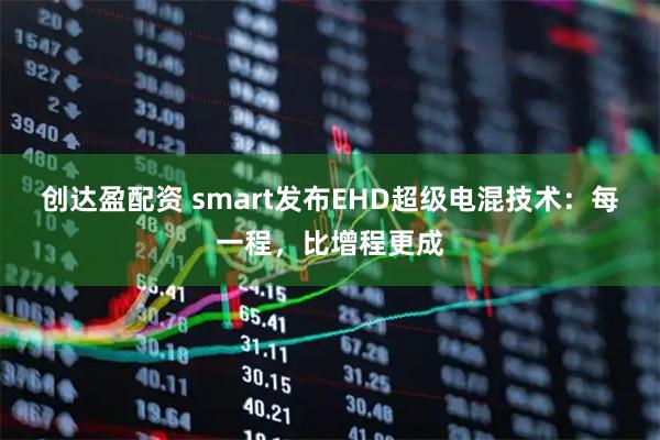 创达盈配资 smart发布EHD超级电混技术：每一程，比增程更成