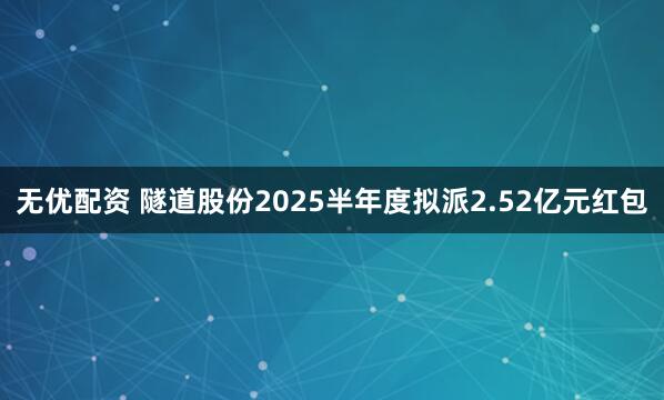无优配资 隧道股份2025半年度拟派2.52亿元红包