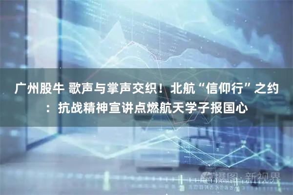 广州股牛 歌声与掌声交织！北航“信仰行”之约：抗战精神宣讲点燃航天学子报国心