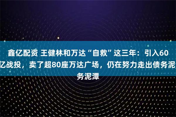 鑫亿配资 王健林和万达“自救”这三年：引入600亿战投，卖了超80座万达广场，仍在努力走出债务泥潭