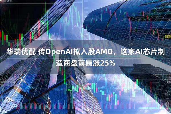华瑞优配 传OpenAI拟入股AMD，这家AI芯片制造商盘前暴涨25%