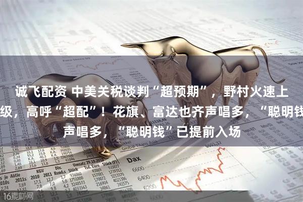 诚飞配资 中美关税谈判“超预期”，野村火速上调中国股票评级，高呼“超配”！花旗、富达也齐声唱多，“聪明钱”已提前入场