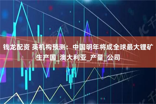 钱龙配资 英机构预测：中国明年将成全球最大锂矿生产国_澳大利亚_产量_公司