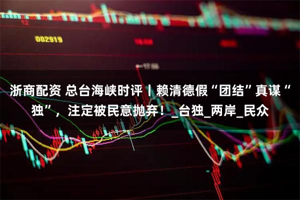 浙商配资 总台海峡时评丨赖清德假“团结”真谋“独”，注定被民意抛弃！_台独_两岸_民众