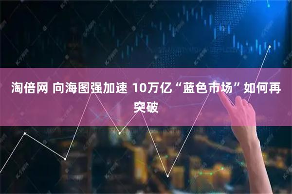 淘倍网 向海图强加速 10万亿“蓝色市场”如何再突破