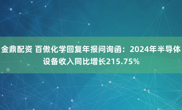 金鼎配资 百傲化学回复年报问询函：2024年半导体设备收入同比增长215.75%