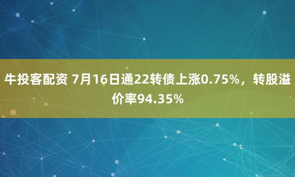 牛投客配资 7月16日通22转债上涨0.75%，转股溢价率94.35%