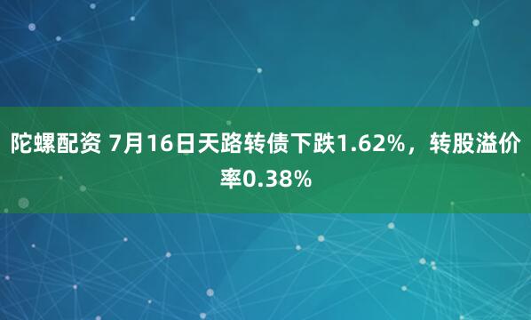 陀螺配资 7月16日天路转债下跌1.62%，转股溢价率0.38%