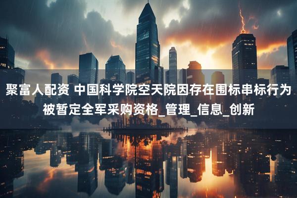 聚富人配资 中国科学院空天院因存在围标串标行为被暂定全军采购资格_管理_信息_创新
