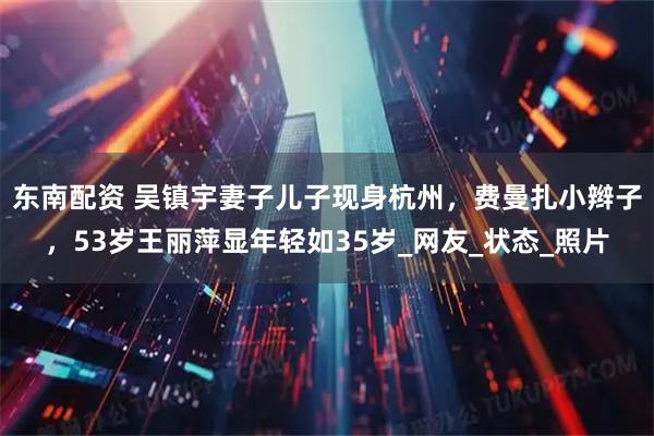 东南配资 吴镇宇妻子儿子现身杭州，费曼扎小辫子，53岁王丽萍显年轻如35岁_网友_状态_照片