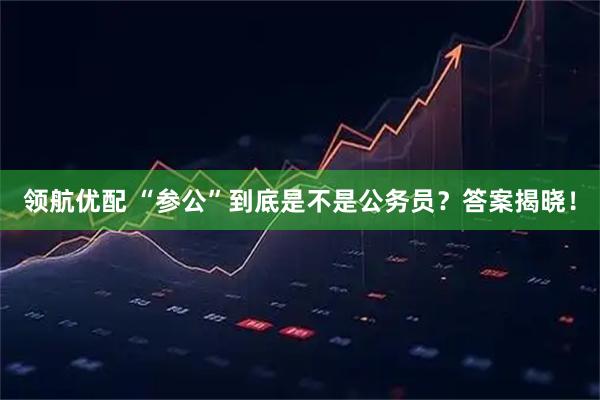 领航优配 “参公”到底是不是公务员？答案揭晓！