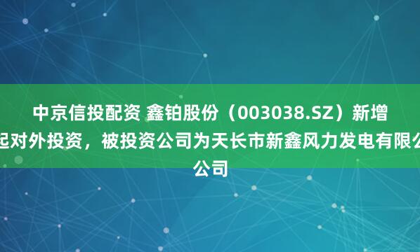 中京信投配资 鑫铂股份（003038.SZ）新增一起对外投资，被投资公司为天长市新鑫风力发电有限公司