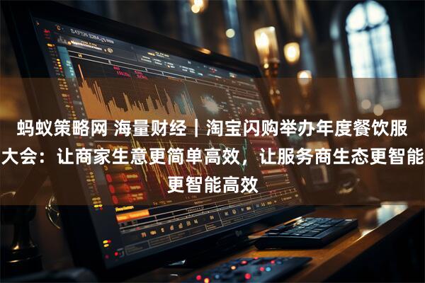 蚂蚁策略网 海量财经｜淘宝闪购举办年度餐饮服务商大会：让商家生意更简单高效，让服务商生态更智能高效