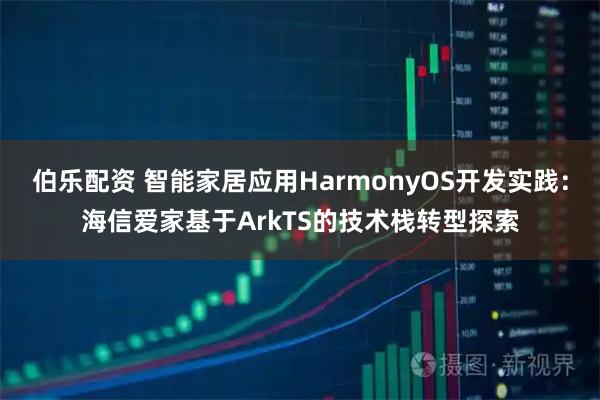 伯乐配资 智能家居应用HarmonyOS开发实践：海信爱家基于ArkTS的技术栈转型探索