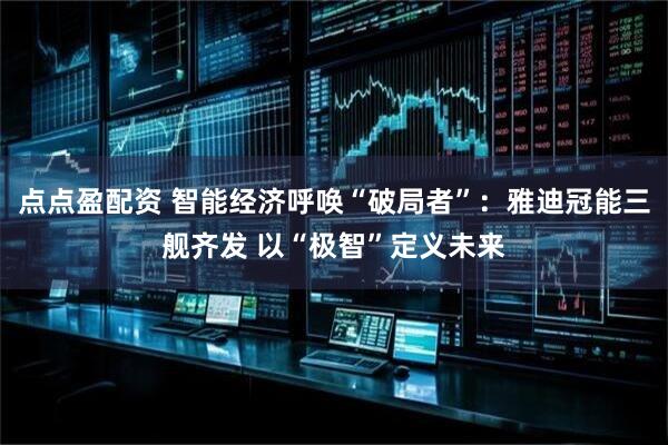 点点盈配资 智能经济呼唤“破局者”：雅迪冠能三舰齐发 以“极智”定义未来